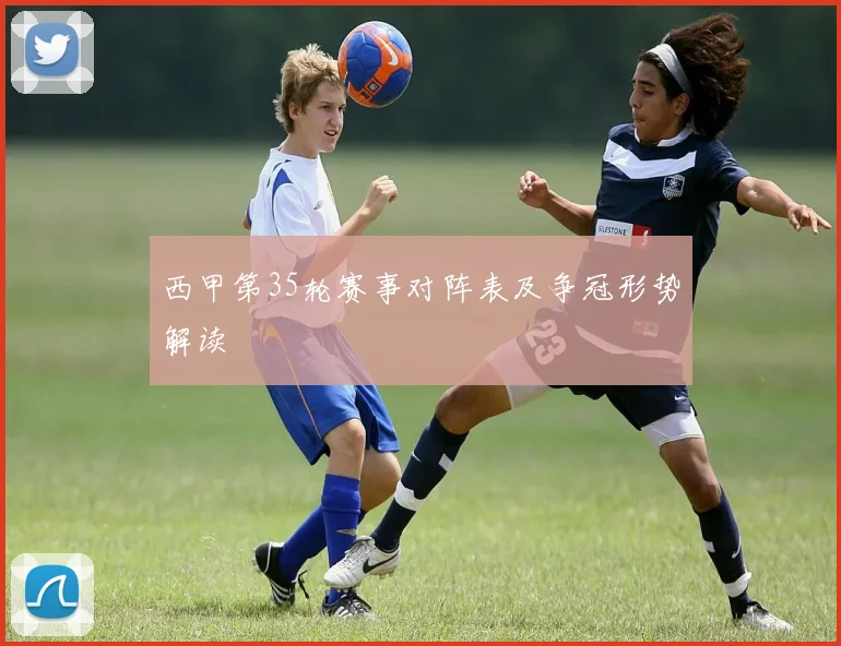 西甲第35轮赛事对阵表及争冠形势解读