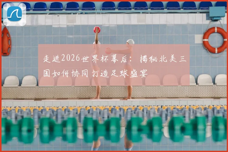 走进2026世界杯幕后：揭秘北美三国如何协同打造足球盛宴